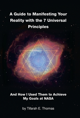 A Guide to Manifesting Your Reality with the 7 Universal Principles: And How I Used Them to Achieve My Goals at NASA - Tifarah E. Thomas