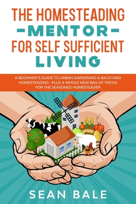 The Homesteading Mentor For Self Sufficient Living: A Beginner's Guide To Urban Gardening & Backyard Homesteading - Plus A Whole New Bag Of Tricks For - Sean Bale