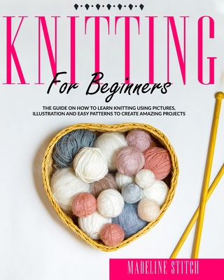 Knitting for Beginners: The Guide On How To Learn Knitting Using Pictures, Illustration And Easy Patterns To Create Amazing Projects - Madeline Stitch