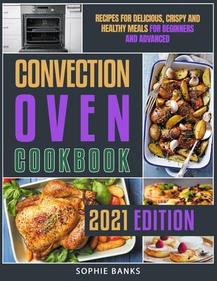 Convection Oven Cookbook: Recipes for Delicious, Crispy and Healthy Meals for Beginners and Advanced - Sophie Banks