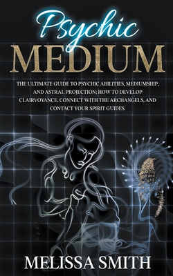 Psychic Medium: The Ultimate Guide to Psychic Abilities, Mediumship, and Astral Projection; How to Develop Clairvoyance, Connect with - Melissa Smith