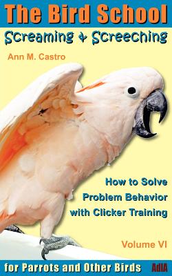 Screaming & Screeching: How to Solve Problem Behavior with Clicker Training: The Bird School for Parrots and Other Birds - Ann Castro