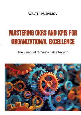 Mastering OKRs and KPIs for Organizational Excellence: The Blueprint for Sustainable Growth - Walter Kuznezov