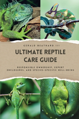 The Ultimate Reptile Care Guide: Responsible Ownership, Expert Enclosures, And Species-Specific Well-being - Gerald Beathard