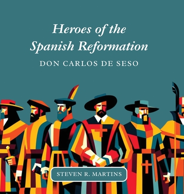 Heroes of the Spanish Reformation: Don Carlos de Seso - Steven R. Martins
