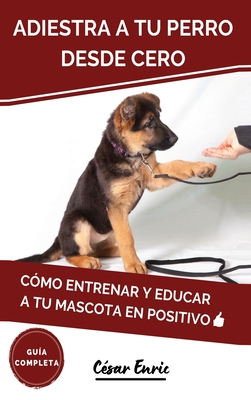 Adiestra a tu Perro Desde Cero: Cómo Entrenar y Educar a tu Mascota en Positivo: Técnicas, Trucos y Habilidades para el Adiestramiento Canino de tu Ca - César Enric