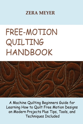 Free Motion Quilting Handbook: A Machine Quilting Beginners Guide for Learning How to Quilt Free Motion Designs on Modern Projects Plus Tips, Tools, - Zera Meyer