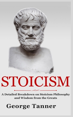 Stoicism - Hardcover Version: A Detailed Breakdown of Stoicism Philosophy and Wisdom from the Greats: A Complete Guide To Stoicism - George Tanner