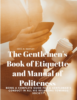 The Gentlemen's Book of Etiquette and Manual of Politeness - Being a Complete Guide for a Gentleman's Conduct in all his Relations Towards Society - Cecil B Hartley