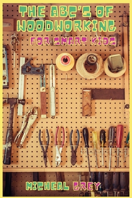 The ABC's of Woodworking for Smart Kids: Mind-blowing DIY Project Ideas to become a Little Master in Carving and Woodworking. A Beginners Guide to Lea - Micheal Grey