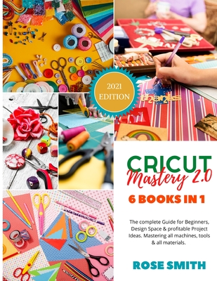 Cricut: Mastery 2.0 - 6 Books in 1 - The complete Guide for Beginners, Design Space and profitable Project Ideas. Mastering al - Rose Smith