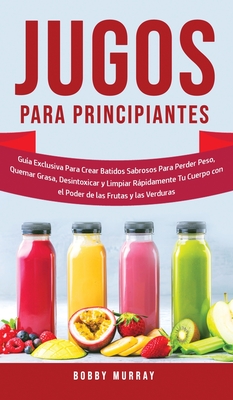 Jugos Para Principiantes: Gua Exclusiva para Crear Batidos Sabrosos para Perder Peso, Quemar Grasa, Desintoxicar y Limpiar Rpidamente Tu Cuerp - Bobby Murray