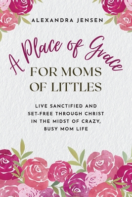A Place of Grace for Moms of Littles: Live Sanctified and Set-free Through Christ in the Midst of Crazy, Busy Mom Life - Alexandra Jensen