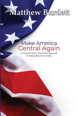 Make America Central Again: A Common Sense, Third Party Approach To Taking Back Our Country - Matthew Burdett