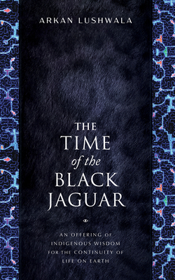 The Time of the Black Jaguar: An Offering of Indigenous Wisdom for the Continuity of Life on Earth - Arkan Lushwala