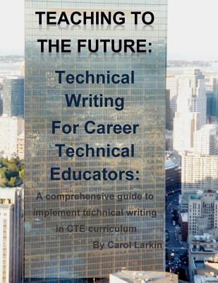 Teaching to the Future: Technical Writing for Career Technical Educators: A comprehensive guide to implement technical writing in CTE curricul - Carol Larkin