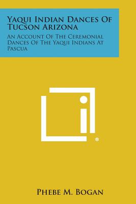 Yaqui Indian Dances of Tucson Arizona: An Account of the Ceremonial Dances of the Yaqui Indians at Pascua - Phebe M. Bogan
