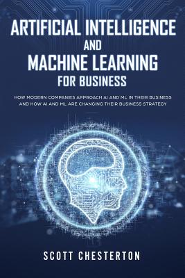 Artificial Intelligence and Machine Learning for Business: How modern companies approach AI and ML in their business and how AI and ML are changing th - Scott Chesterton