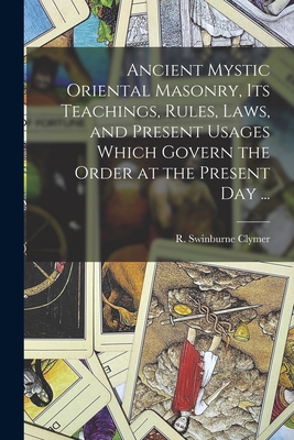 Ancient Mystic Oriental Masonry, Its Teachings, Rules, Laws, and Present Usages Which Govern the Order at the Present Day ... - R. Swinburne (reuben Swinburn Clymer