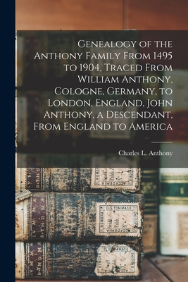 Genealogy of the Anthony Family From 1495 to 1904, Traced From William Anthony, Cologne, Germany, to London, England, John Anthony, a Descendant, From - Charles L. 1836- Compiler Anthony
