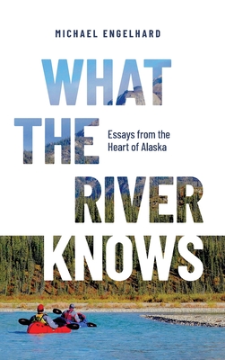 What the River Knows: Essays from the Heart of Alaska - Michael Engelhard