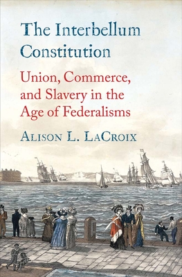 The Interbellum Constitution: Union, Commerce, and Slavery in the Age of Federalisms - Alison L. Lacroix