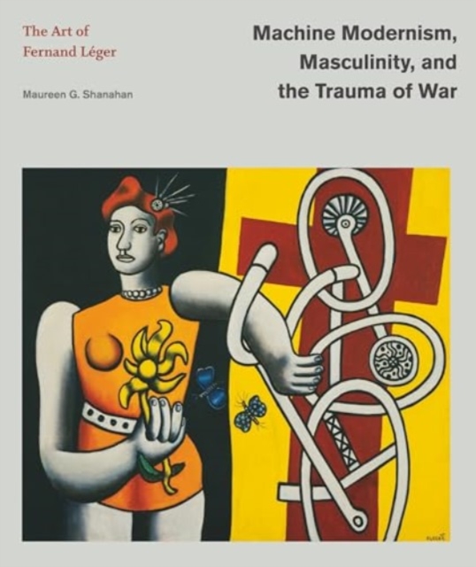 Machine Modernism, Masculinity, and the Trauma of War: The Art of Fernand Lger - Maureen G. Shanahan