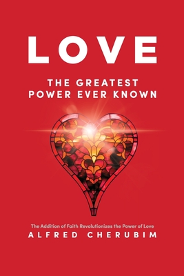 LOVE The Greatest Power Ever Known: The Addition of Faith Revolutionizes the Power of Love - Alfred Cherubim