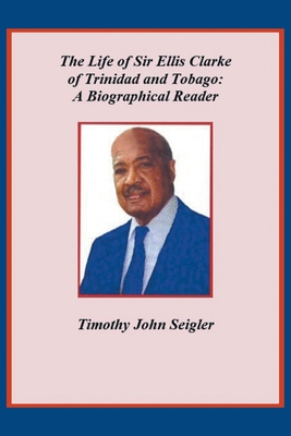 The Life of Sir Ellis Clarke of Trinidad and Tobago: A Biographical Reader - Timothy John Seigler