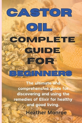 Castor oil complete guide for beginners: The ultimate and comprehensive guide for discovering and using the remedies of Elixir for healthy and good li - Heather H. Monroe