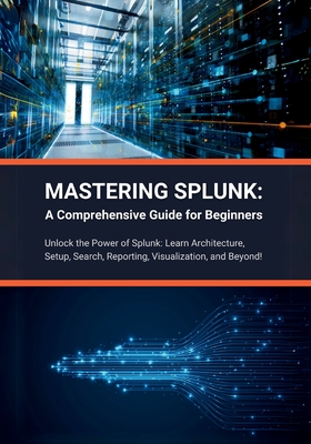 Mastering Splunk: A Comprehensive Guide for Beginners: Unlock the Power of Splunk: Learn Architecture, Setup, Search, Reporting, Visuali - R. Parvin