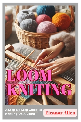 Loom Knitting: A Step-By-Step Guide To Knitting On A Loom - Eleanor Allen