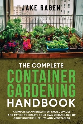 The Complete Container Gardening Handbook: A Simplified Approach for Small Spaces and Patios to Create Your Own Urban Oasis or Grow Bountiful Fruits a - Jake Ragen