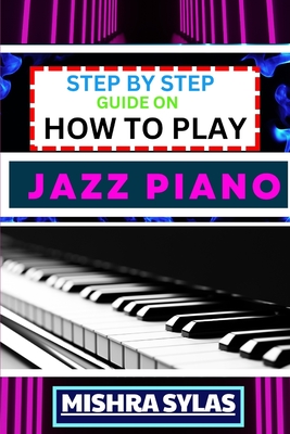 Step by Step Guide on How to Play Jazz Piano: Expert Manual To Master The Art Of Jazz Piano Playing, From Basic Chords To Advanced Improvisation Techn - Mishra Sylas