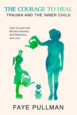The Courage to Heal: Trauma and the Inner Child: Heal Yourself with Mindful Intention, Self-Reflection and Love - Faye Pullman