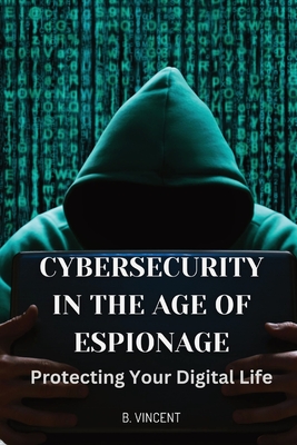 Cybersecurity in the Age of Espionage: Protecting Your Digital Life - B. Vincent