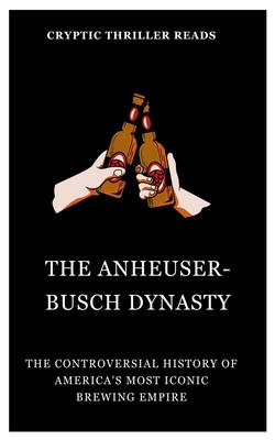 The Anheuser-Busch Dynasty: The Controversial History of America's Most Iconic Brewing Empire - Cryptic Thriller Reads