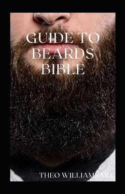Guide to Beards Bible: All You Need To Know About Beards Growth, Grooming And Caring For It - Theo Williams