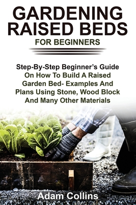 Gardening Raised Beds for Beginners: Step-By-Step Beginner's Guide On How To Build A Raised Garden Bed- Examples And Plans Using Stone, Wood Block And - Adam Collins