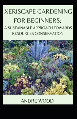 Xeriscape Gardening For Beginners: A Sustainable Approach Towards Resources Conservation - Andre Wood