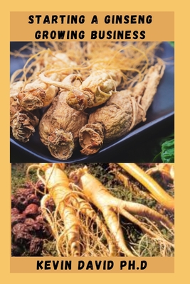Starting a Ginseng Growing Business: Everything You Need To Know To Become A Successful Entrepreneur - Kevin David Ph. D.