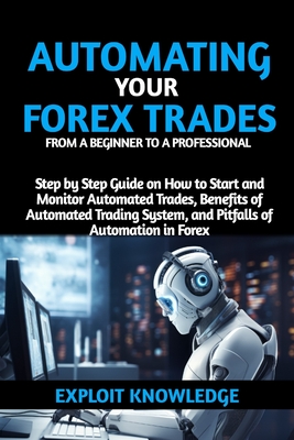 Automating Your Forex Trades from a Beginner to a Professional: Step by Step Guide on How to Start and Monitor Automated Trades, Benefits of Automated - Exploit Knowledge