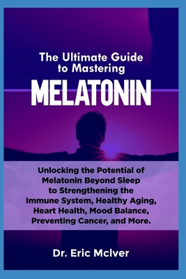 The Ultimate Guide to Mastering Melatonin: Unlocking the Potential of Melatonin Beyond Sleep to Strengthening the Immune System, Healthy Aging, Heart - Eric Mciver