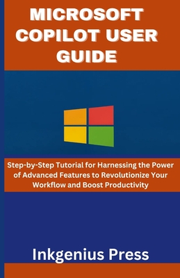 Microsoft Copilot User Guide: Step-by-Step Tutorial for Harnessing the Power of Advanced Features to Revolutionize Your Workflow and Boost Productiv - Inkgenius Press