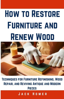 How to Restore Furniture and Renew Wood: Techniques for Furniture Refinishing, Wood Repair, and Reviving Antique and Modern Pieces - Jack Homer