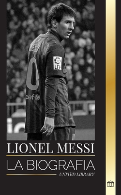 Lionel Messi: La biografía de una superestrella del fútbol argentino, su asombrosa historia y sus goles de fútbol - United Library