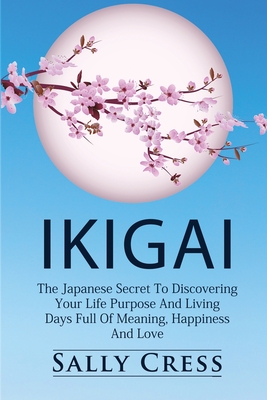 Ikigai: The Japanese Secret To Discovering Your Life Purpose And Living Days Full Of Meaning, Happiness And Love. - Sally Cress