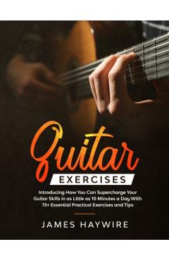 Guitar Exercises: Introducing How You Can Supercharge Your Guitar Skills In as Little as 10 Minutes a Day With 75+ Essential Practical E - James Haywire