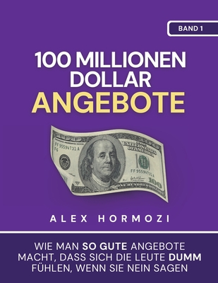 100 Millionen Dollar Angebote: Wie man so gute Angebote macht, dass sich die Leute dumm fühlen, wenn sie Nein sagen - Alex Hormozi