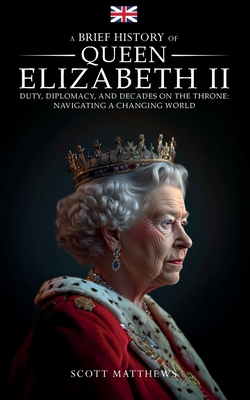 A Brief History of Queen Elizabeth II - Duty, Diplomacy, and Decades on the Throne: Navigating a Changing World - Scott Matthews